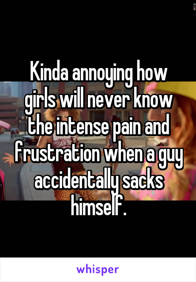 Kinda annoying how girls will never know the intense pain and frustration when a guy accidentally sacks himself.