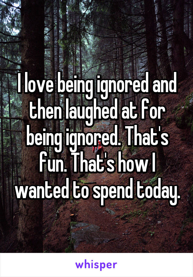 I love being ignored and then laughed at for being ignored. That's fun. That's how I wanted to spend today.