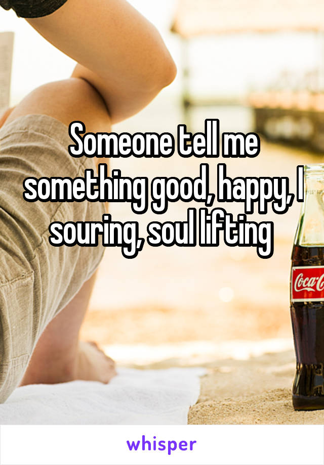 Someone tell me something good, happy, I souring, soul lifting 

