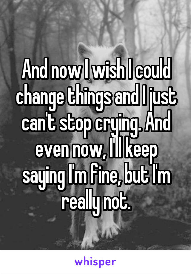 And now I wish I could change things and I just can't stop crying. And even now, I'll keep saying I'm fine, but I'm really not.