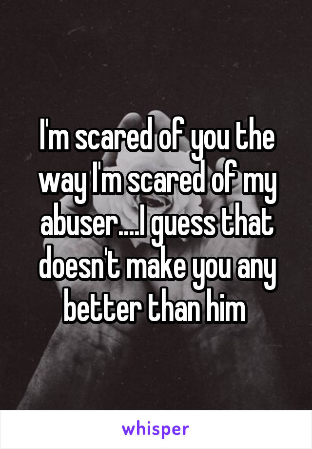 I'm scared of you the way I'm scared of my abuser....I guess that doesn't make you any better than him 