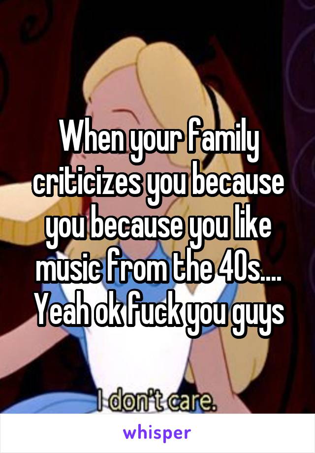 When your family criticizes you because you because you like music from the 40s.... Yeah ok fuck you guys