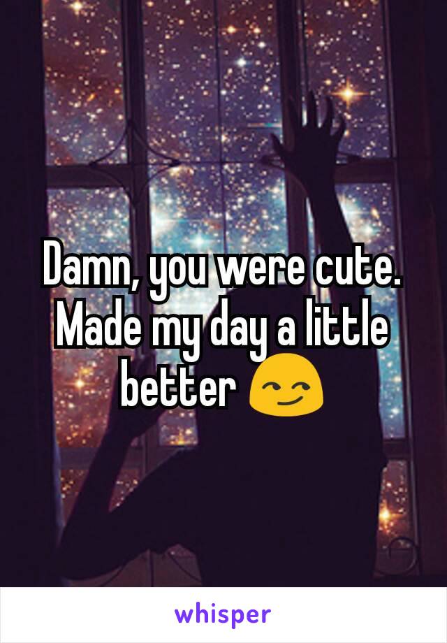 Damn, you were cute. Made my day a little better 😏