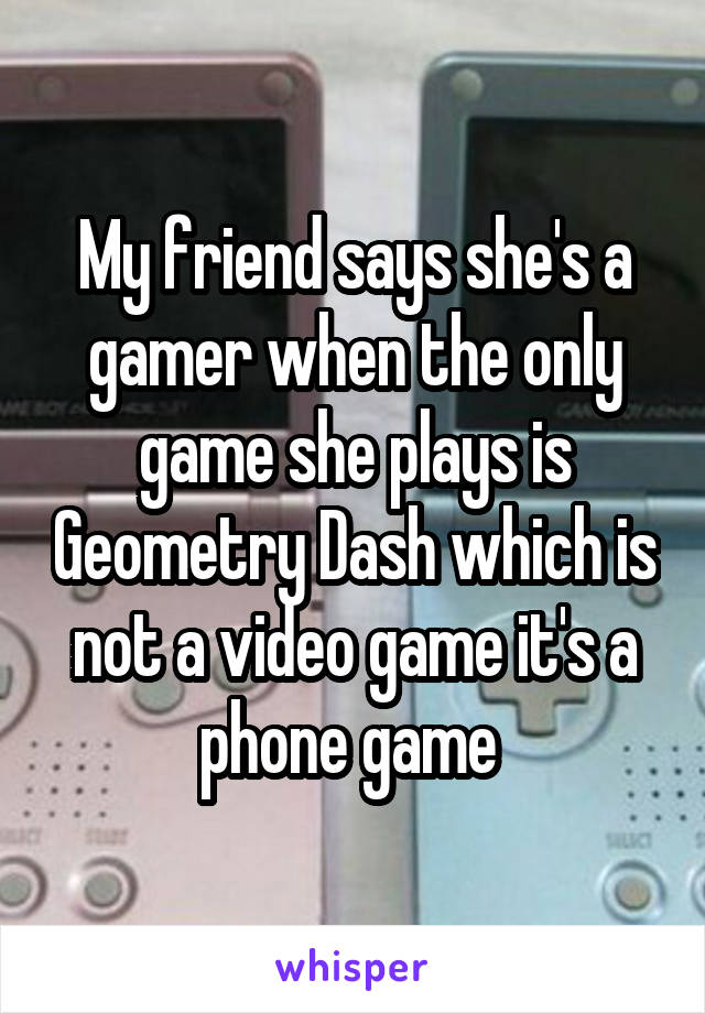 My friend says she's a gamer when the only game she plays is Geometry Dash which is not a video game it's a phone game 