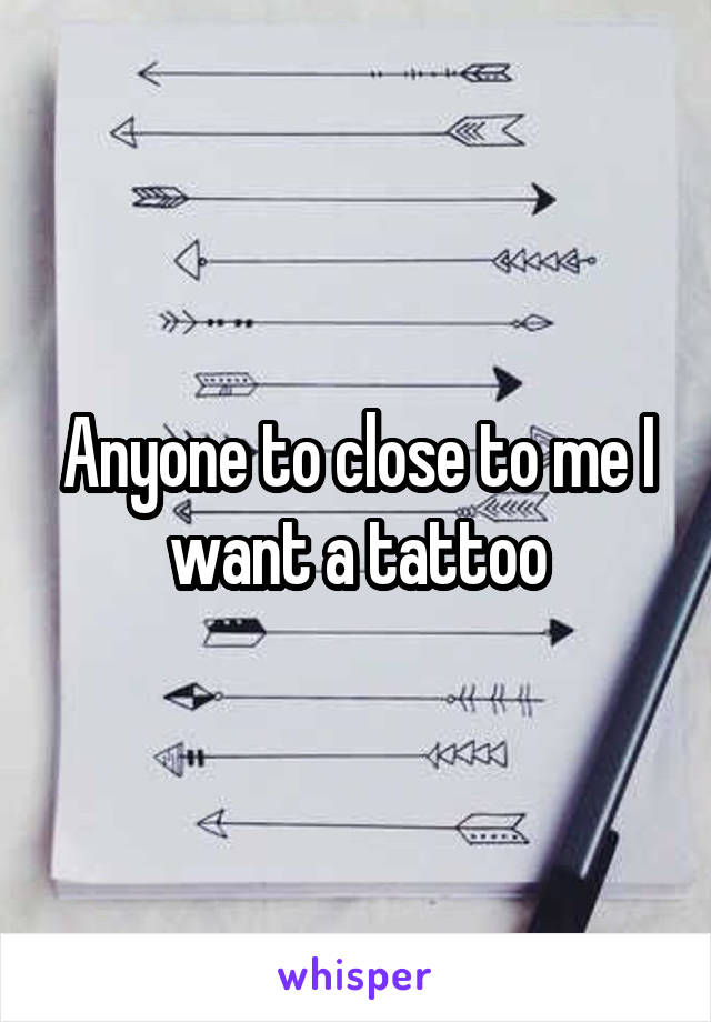 Anyone to close to me I want a tattoo