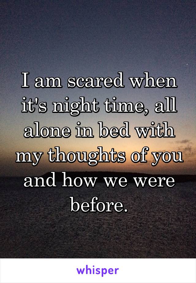 I am scared when it's night time, all alone in bed with my thoughts of you and how we were before.