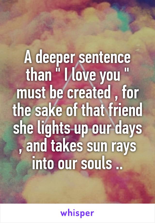 A deeper sentence than " I love you " must be created , for the sake of that friend she lights up our days , and takes sun rays into our souls ..