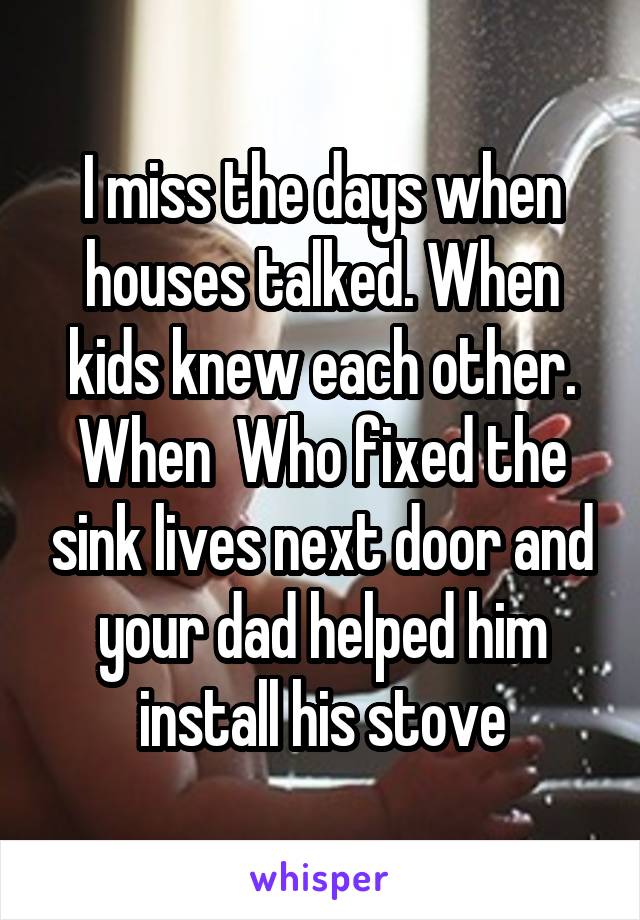 I miss the days when houses talked. When kids knew each other. When  Who fixed the sink lives next door and your dad helped him install his stove