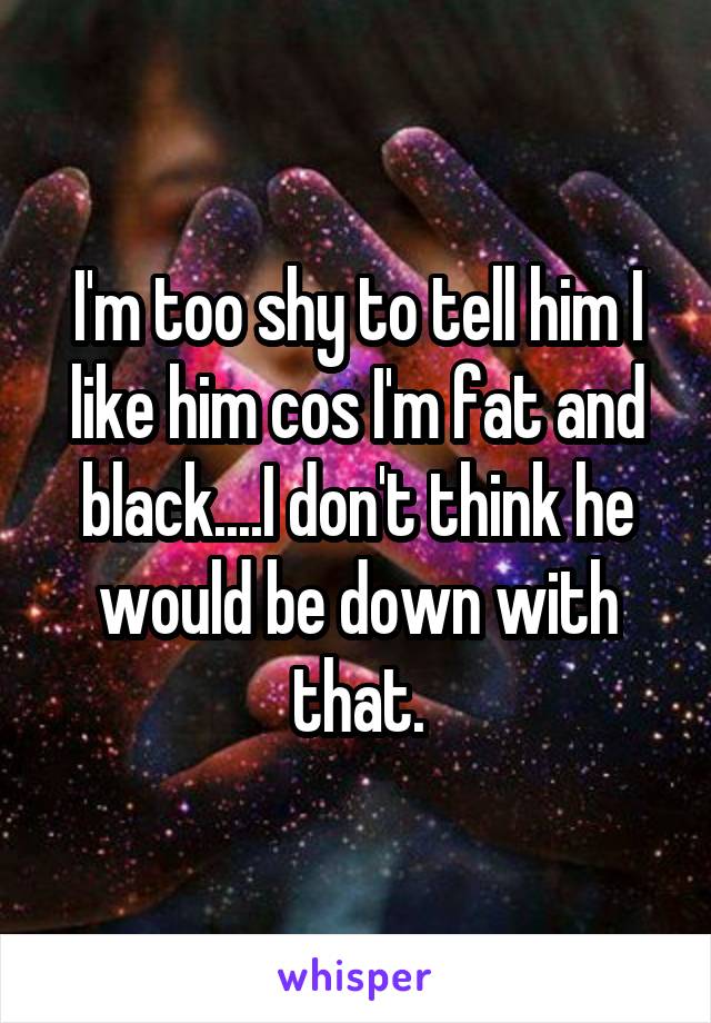 I'm too shy to tell him I like him cos I'm fat and black....I don't think he would be down with that.