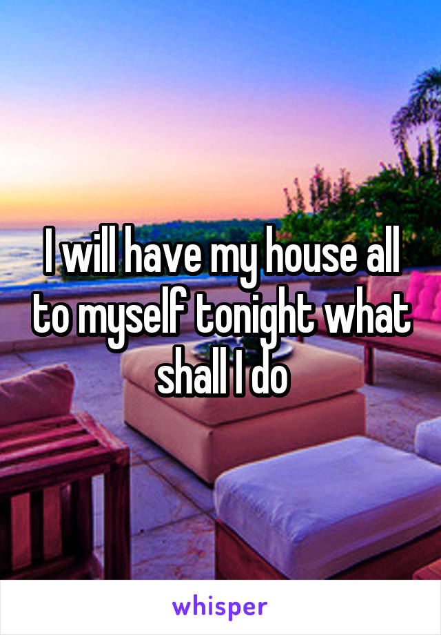I will have my house all to myself tonight what shall I do