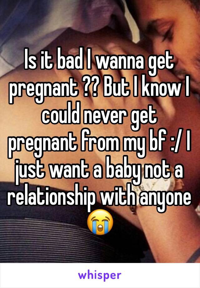 Is it bad I wanna get pregnant ?? But I know I could never get pregnant from my bf :/ I just want a baby not a relationship with anyone 😭