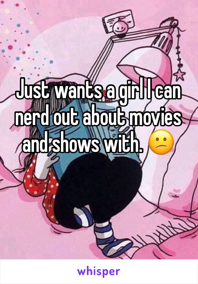 Just wants a girl I can nerd out about movies and shows with. 😕