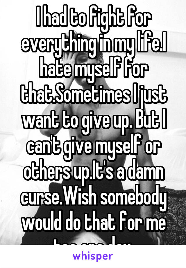 I had to fight for everything in my life.I hate myself for that.Sometimes I just want to give up. But I can't give myself or others up.It's a damn curse.Wish somebody would do that for me too one day 