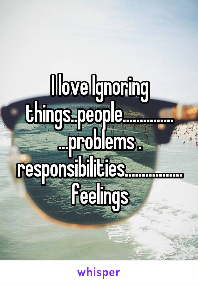 I love Ignoring things..people...............
...problems . responsibilities.................feelings