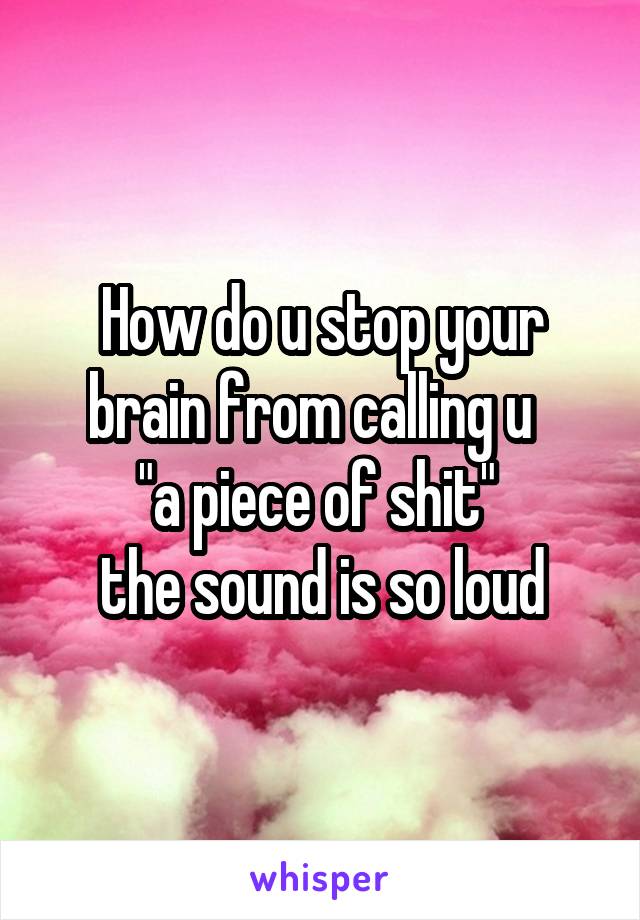 How do u stop your brain from calling u  
"a piece of shit" 
the sound is so loud