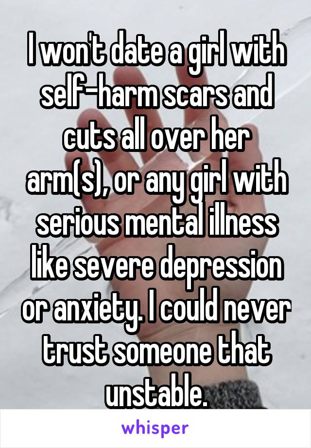 I won't date a girl with self-harm scars and cuts all over her arm(s), or any girl with serious mental illness like severe depression or anxiety. I could never trust someone that unstable.