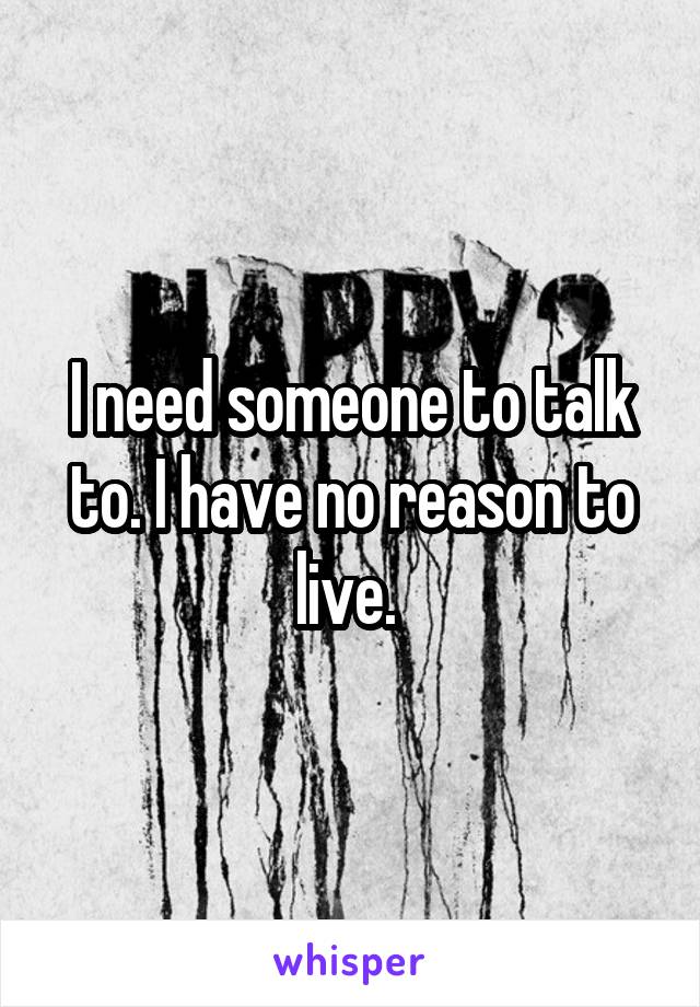 I need someone to talk to. I have no reason to live. 