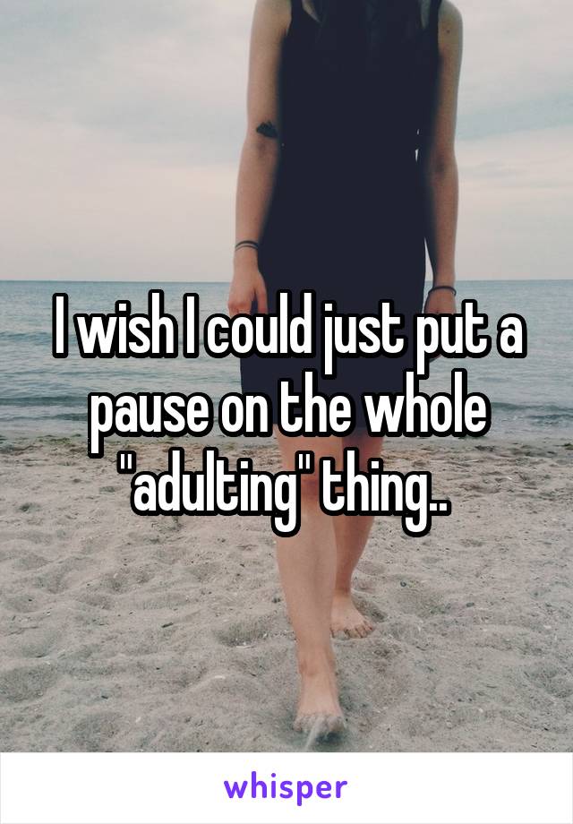 I wish I could just put a pause on the whole "adulting" thing.. 