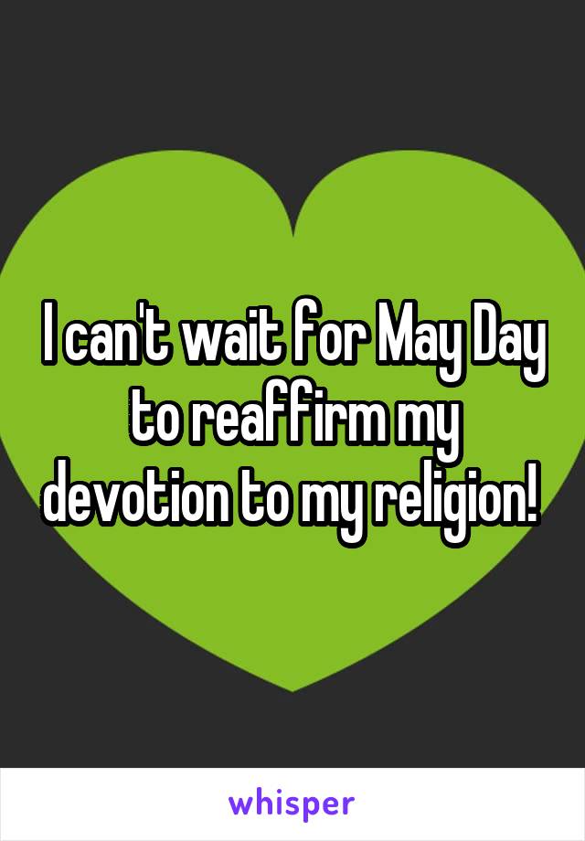 I can't wait for May Day to reaffirm my devotion to my religion! 