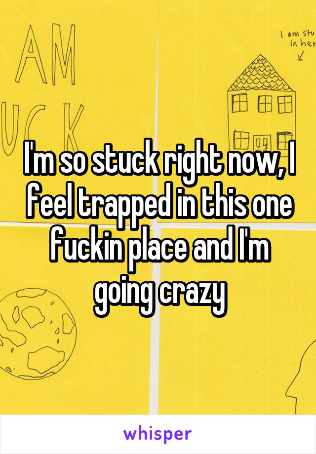 I'm so stuck right now, I feel trapped in this one fuckin place and I'm going crazy