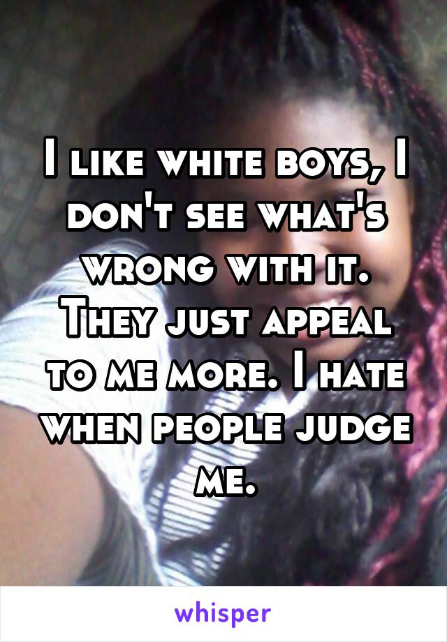 I like white boys, I don't see what's wrong with it. They just appeal to me more. I hate when people judge me.