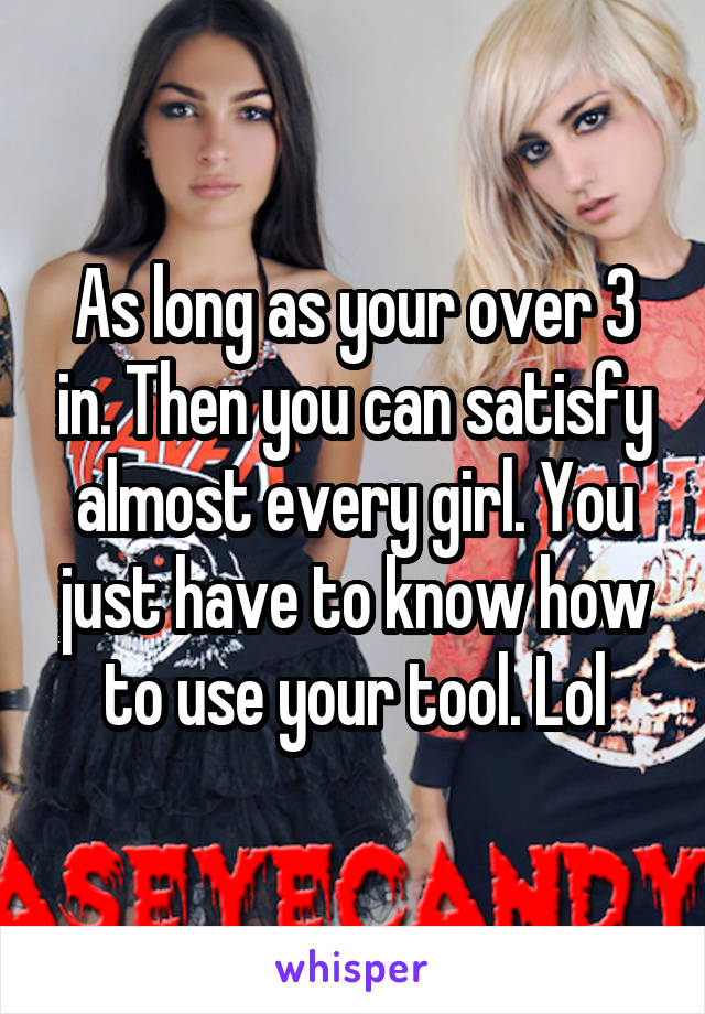 As long as your over 3 in. Then you can satisfy almost every girl. You just have to know how to use your tool. Lol