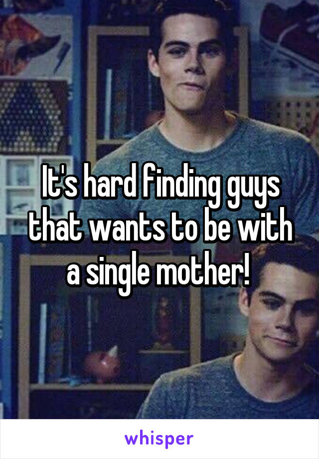 It's hard finding guys that wants to be with a single mother! 