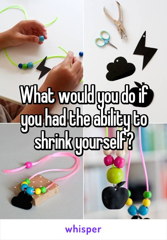 What would you do if you had the ability to shrink yourself?