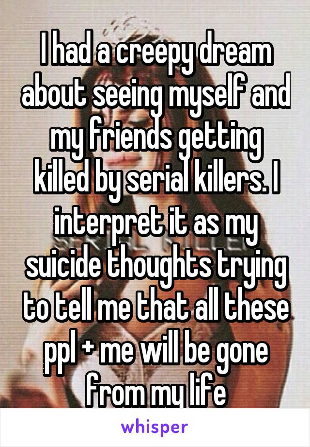 I had a creepy dream about seeing myself and my friends getting killed by serial killers. I interpret it as my suicide thoughts trying to tell me that all these ppl + me will be gone from my life