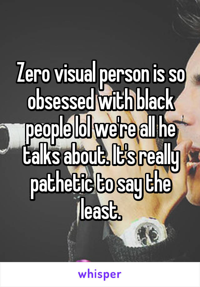 Zero visual person is so obsessed with black people lol we're all he talks about. It's really pathetic to say the least.