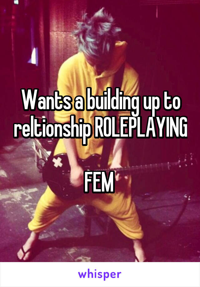 Wants a building up to reltionship ROLEPLAYING 
FEM 