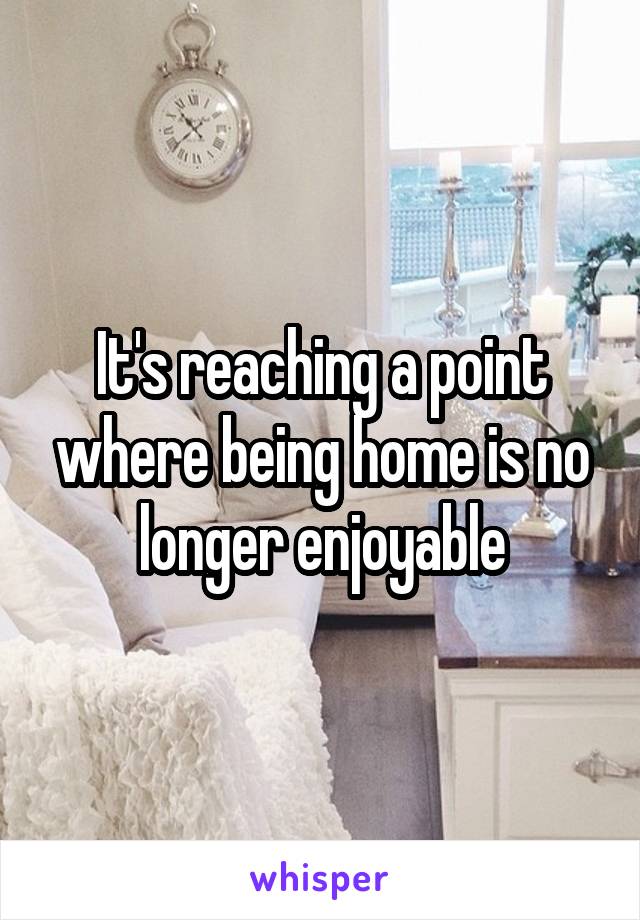It's reaching a point where being home is no longer enjoyable