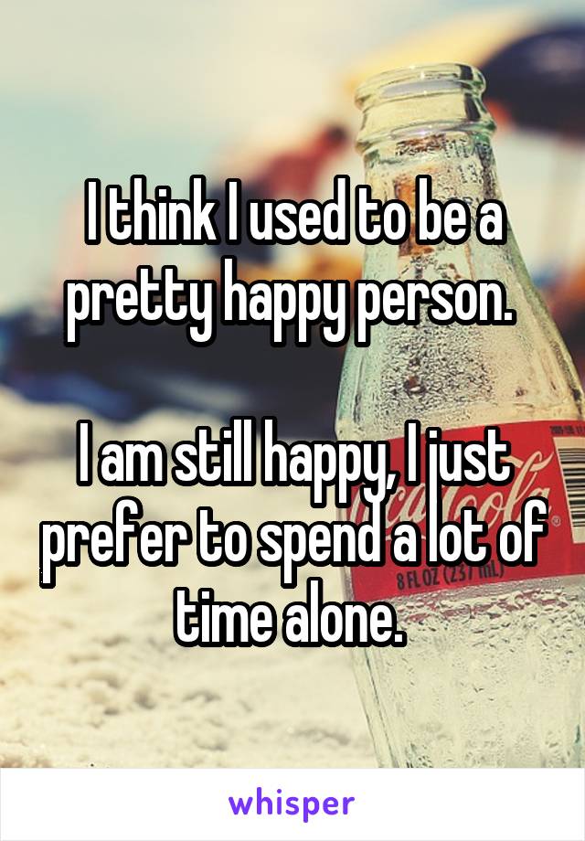 I think I used to be a pretty happy person. 

I am still happy, I just prefer to spend a lot of time alone. 