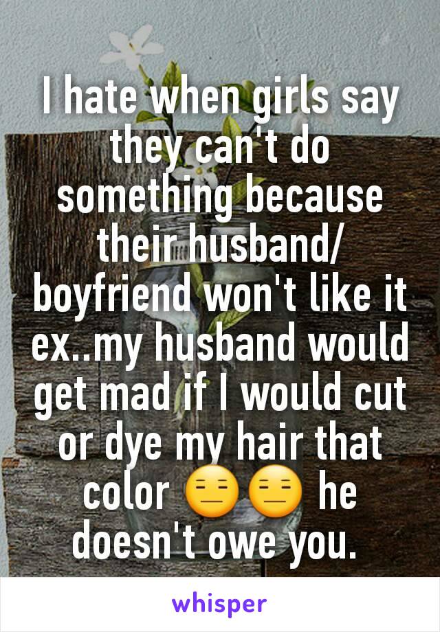 I hate when girls say they can't do something because their husband/boyfriend won't like it ex..my husband would get mad if I would cut or dye my hair that  color 😑😑 he doesn't owe you. 