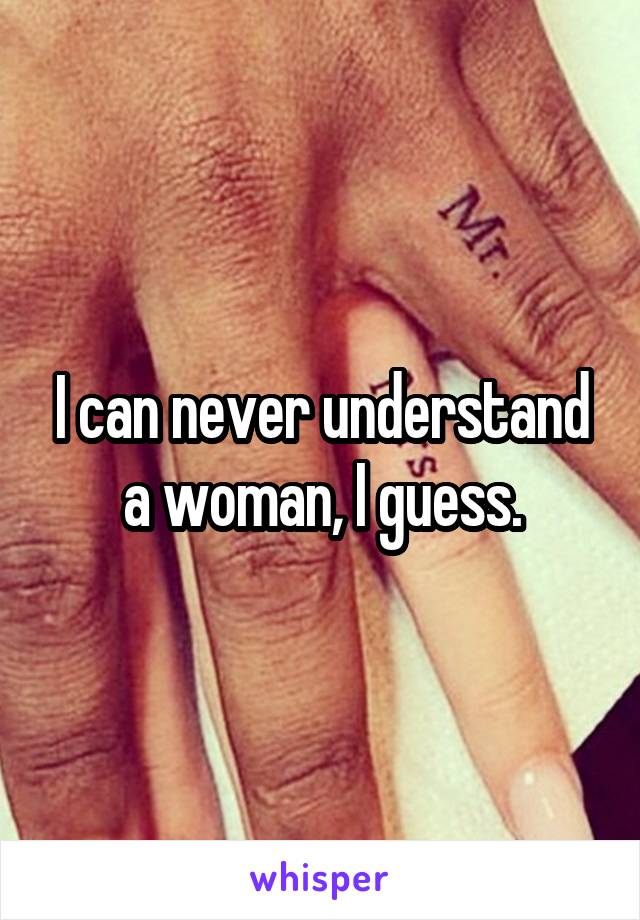 I can never understand a woman, I guess.