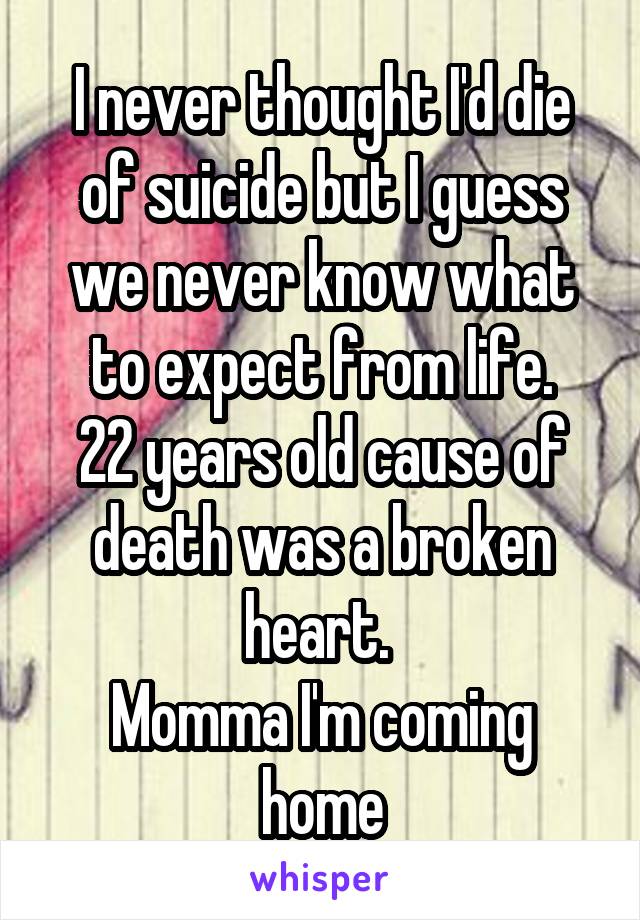 I never thought I'd die of suicide but I guess we never know what to expect from life.
22 years old cause of death was a broken heart. 
Momma I'm coming home