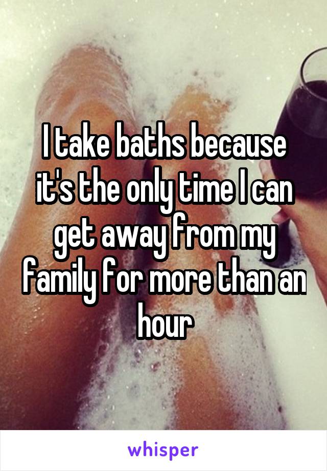 I take baths because it's the only time I can get away from my family for more than an hour