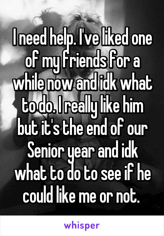 I need help. I've liked one of my friends for a while now and idk what to do. I really like him but it's the end of our Senior year and idk what to do to see if he could like me or not. 