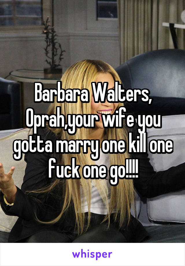 Barbara Walters, Oprah,your wife you gotta marry one kill one fuck one go!!!!