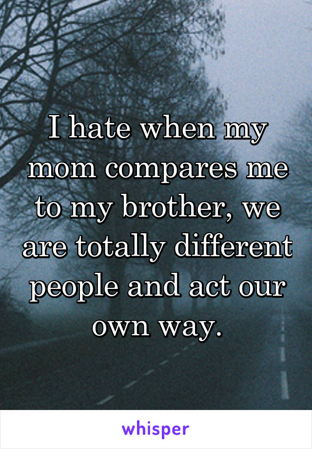 I hate when my mom compares me to my brother, we are totally different people and act our own way.