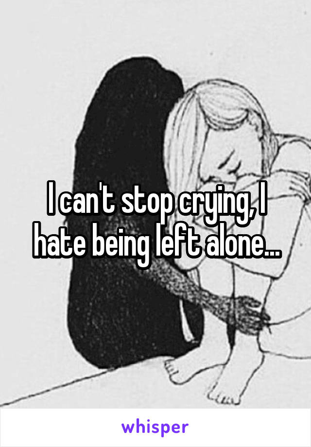 I can't stop crying, I hate being left alone...