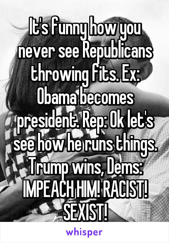 It's funny how you never see Republicans throwing fits. Ex: Obama becomes president. Rep: Ok let's see how he runs things.
Trump wins, Dems: IMPEACH HIM! RACIST! SEXIST!