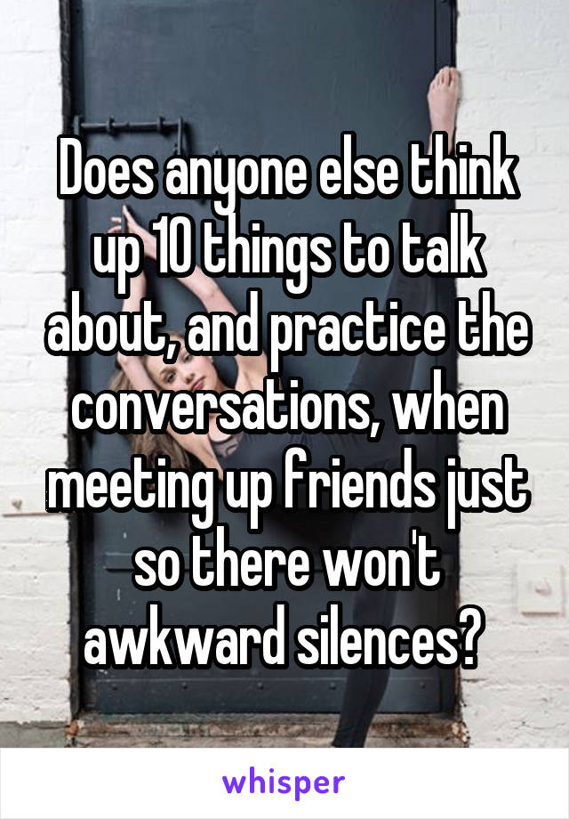 Does anyone else think up 10 things to talk about, and practice the conversations, when meeting up friends just so there won't awkward silences? 