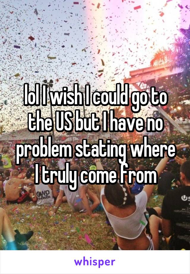 lol I wish I could go to the US but I have no problem stating where I truly come from