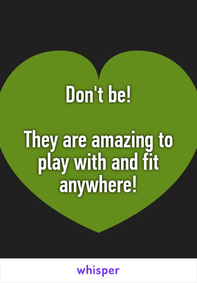 Don't be!

They are amazing to play with and fit anywhere!