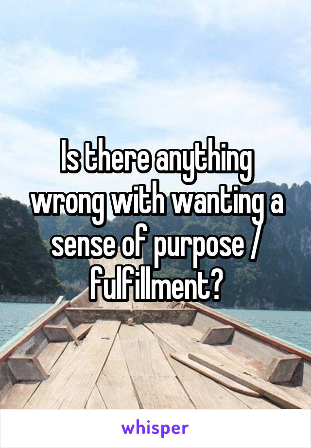 Is there anything wrong with wanting a sense of purpose / fulfillment?