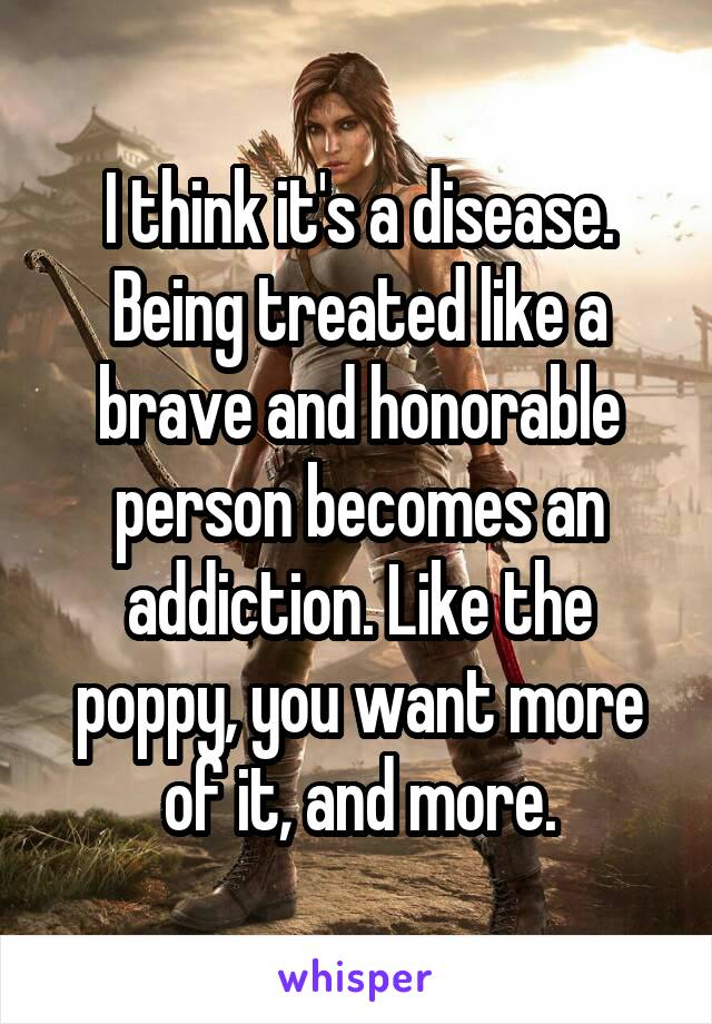 I think it's a disease. Being treated like a brave and honorable person becomes an addiction. Like the poppy, you want more of it, and more.