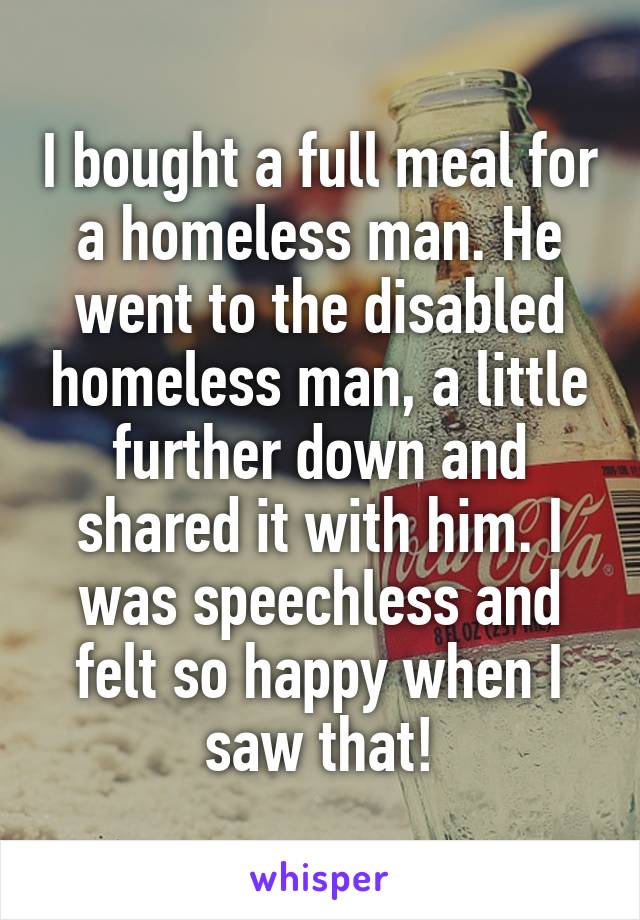 I bought a full meal for a homeless man. He went to the disabled homeless man, a little further down and shared it with him. I was speechless and felt so happy when I saw that!