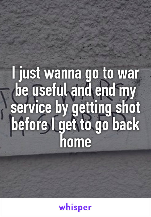 I just wanna go to war be useful and end my service by getting shot before I get to go back home