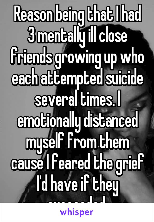 Reason being that I had 3 mentally ill close friends growing up who each attempted suicide several times. I emotionally distanced myself from them cause I feared the grief I'd have if they succeeded.
